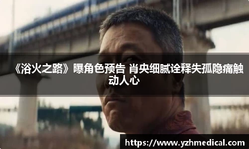 星空电竞：《浴火之路》曝角色预告 肖央细腻诠释失孤隐痛触动人心